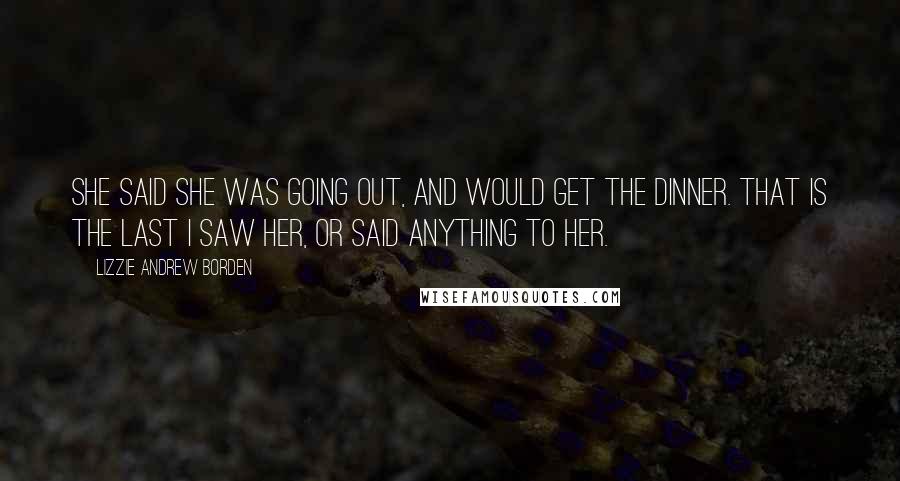 Lizzie Andrew Borden Quotes: She said she was going out, and would get the dinner. That is the last I saw her, or said anything to her.