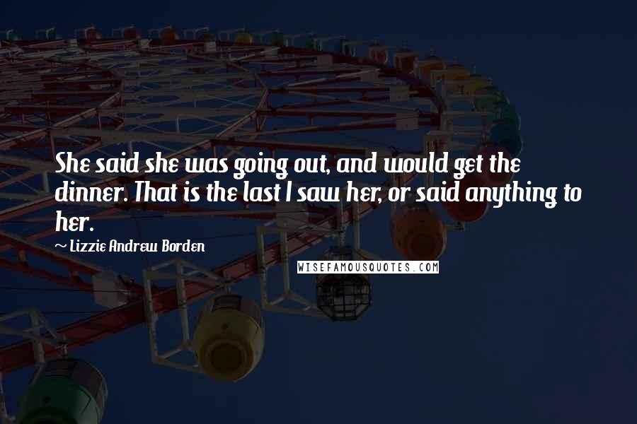 Lizzie Andrew Borden Quotes: She said she was going out, and would get the dinner. That is the last I saw her, or said anything to her.