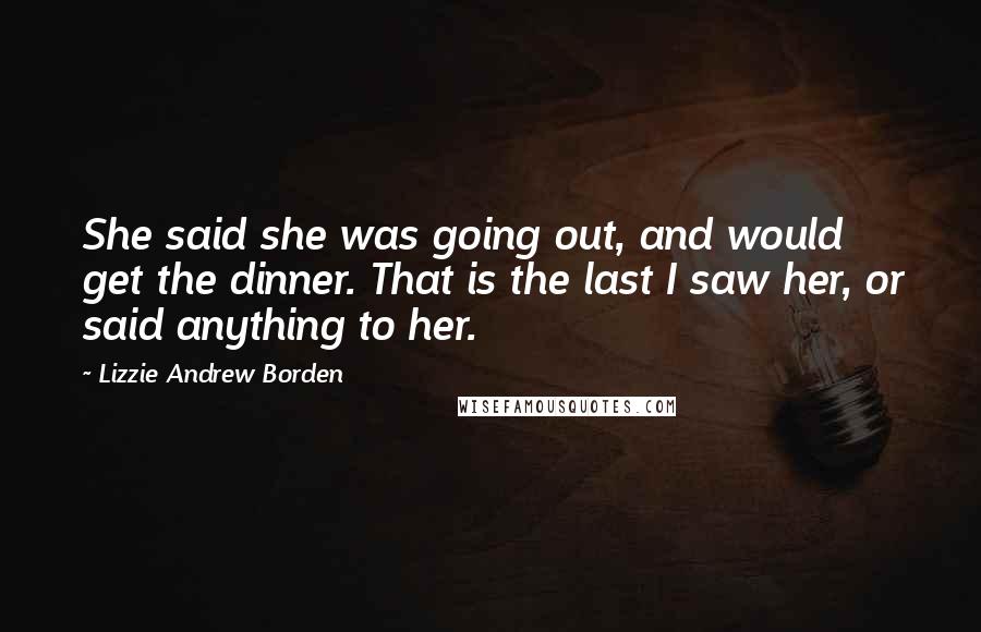 Lizzie Andrew Borden Quotes: She said she was going out, and would get the dinner. That is the last I saw her, or said anything to her.