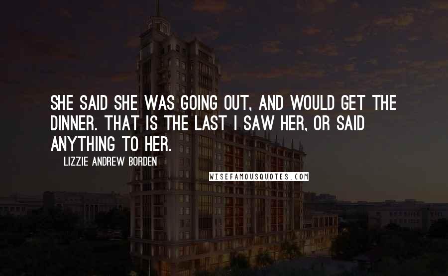 Lizzie Andrew Borden Quotes: She said she was going out, and would get the dinner. That is the last I saw her, or said anything to her.