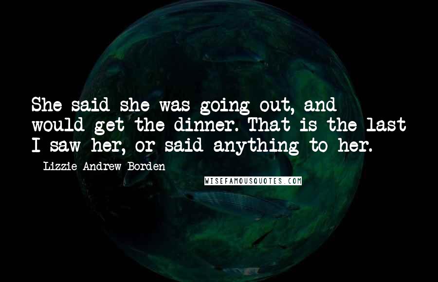 Lizzie Andrew Borden Quotes: She said she was going out, and would get the dinner. That is the last I saw her, or said anything to her.
