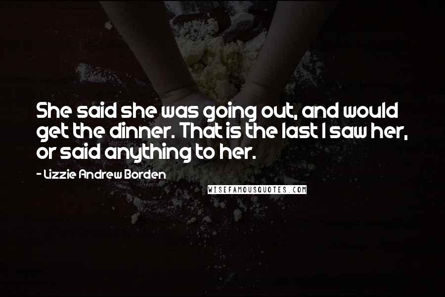 Lizzie Andrew Borden Quotes: She said she was going out, and would get the dinner. That is the last I saw her, or said anything to her.