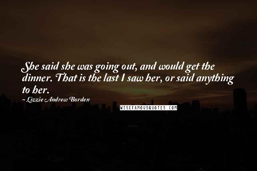 Lizzie Andrew Borden Quotes: She said she was going out, and would get the dinner. That is the last I saw her, or said anything to her.