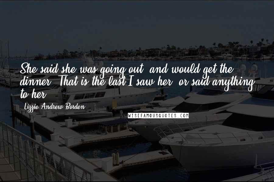 Lizzie Andrew Borden Quotes: She said she was going out, and would get the dinner. That is the last I saw her, or said anything to her.