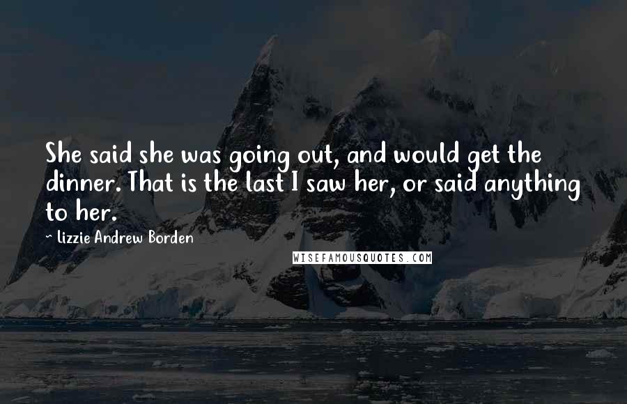 Lizzie Andrew Borden Quotes: She said she was going out, and would get the dinner. That is the last I saw her, or said anything to her.