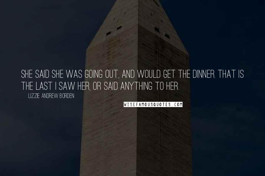 Lizzie Andrew Borden Quotes: She said she was going out, and would get the dinner. That is the last I saw her, or said anything to her.
