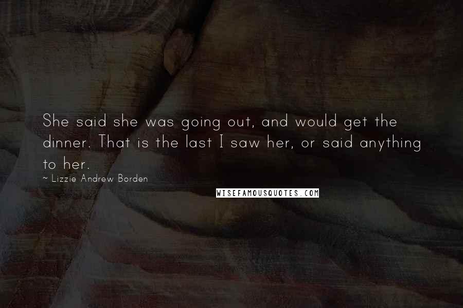 Lizzie Andrew Borden Quotes: She said she was going out, and would get the dinner. That is the last I saw her, or said anything to her.