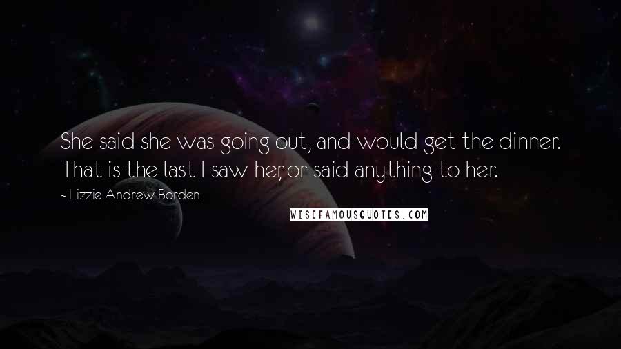 Lizzie Andrew Borden Quotes: She said she was going out, and would get the dinner. That is the last I saw her, or said anything to her.
