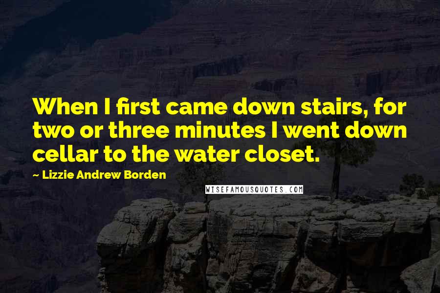 Lizzie Andrew Borden Quotes: When I first came down stairs, for two or three minutes I went down cellar to the water closet.