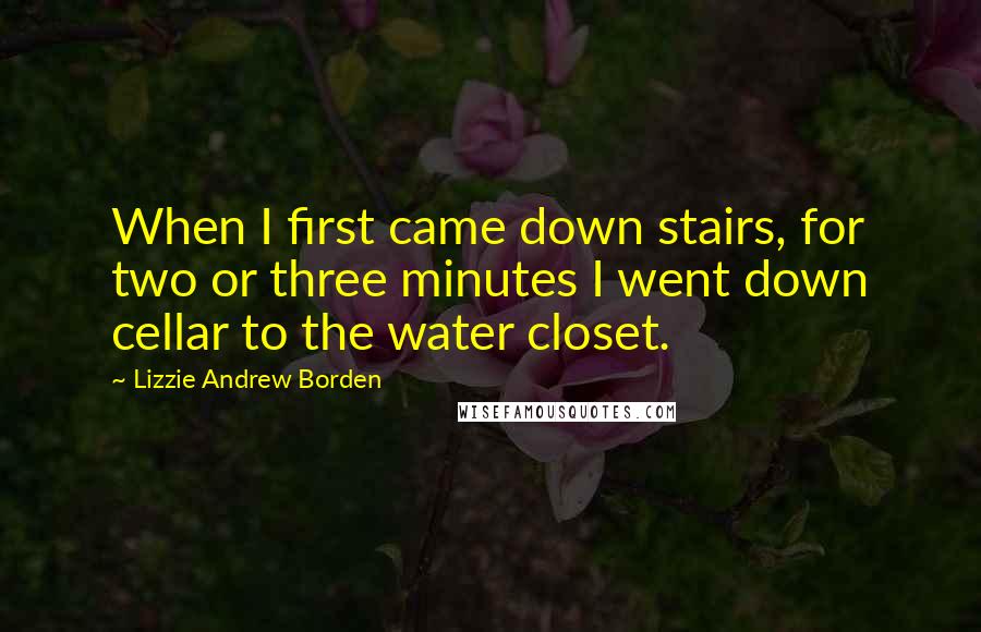 Lizzie Andrew Borden Quotes: When I first came down stairs, for two or three minutes I went down cellar to the water closet.