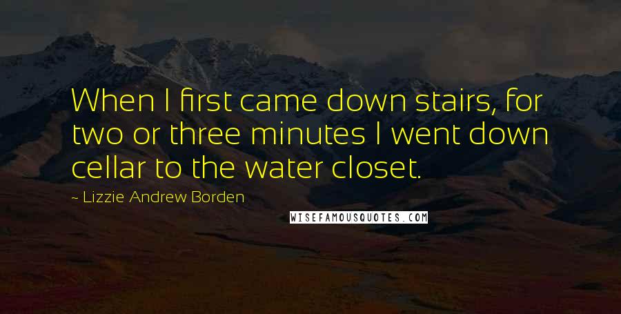 Lizzie Andrew Borden Quotes: When I first came down stairs, for two or three minutes I went down cellar to the water closet.