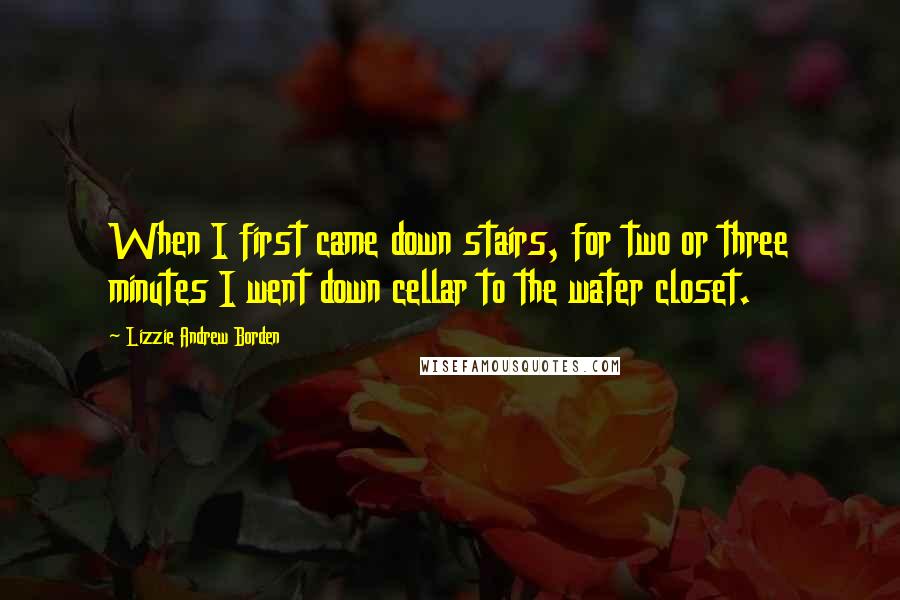 Lizzie Andrew Borden Quotes: When I first came down stairs, for two or three minutes I went down cellar to the water closet.