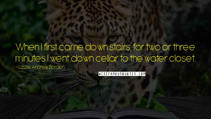 Lizzie Andrew Borden Quotes: When I first came down stairs, for two or three minutes I went down cellar to the water closet.