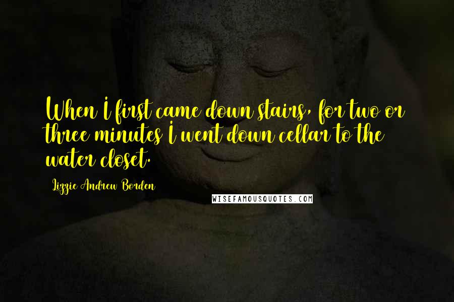 Lizzie Andrew Borden Quotes: When I first came down stairs, for two or three minutes I went down cellar to the water closet.