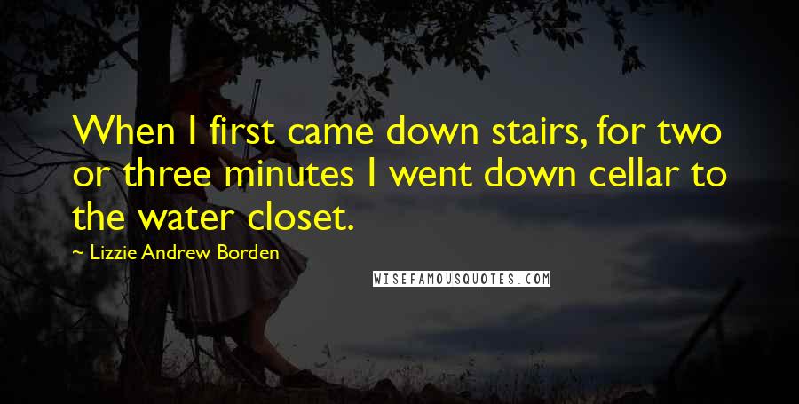 Lizzie Andrew Borden Quotes: When I first came down stairs, for two or three minutes I went down cellar to the water closet.