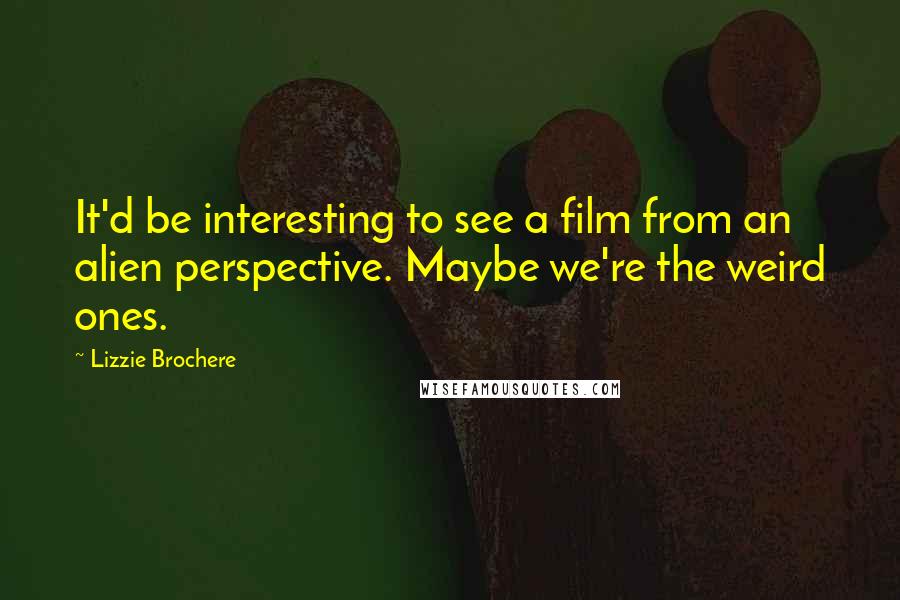 Lizzie Brochere Quotes: It'd be interesting to see a film from an alien perspective. Maybe we're the weird ones.