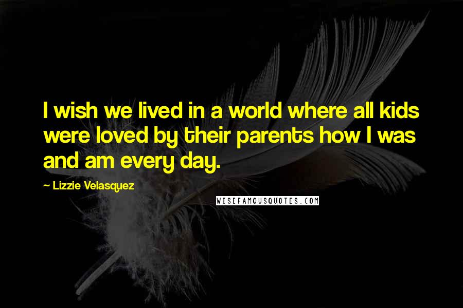 Lizzie Velasquez Quotes: I wish we lived in a world where all kids were loved by their parents how I was and am every day.