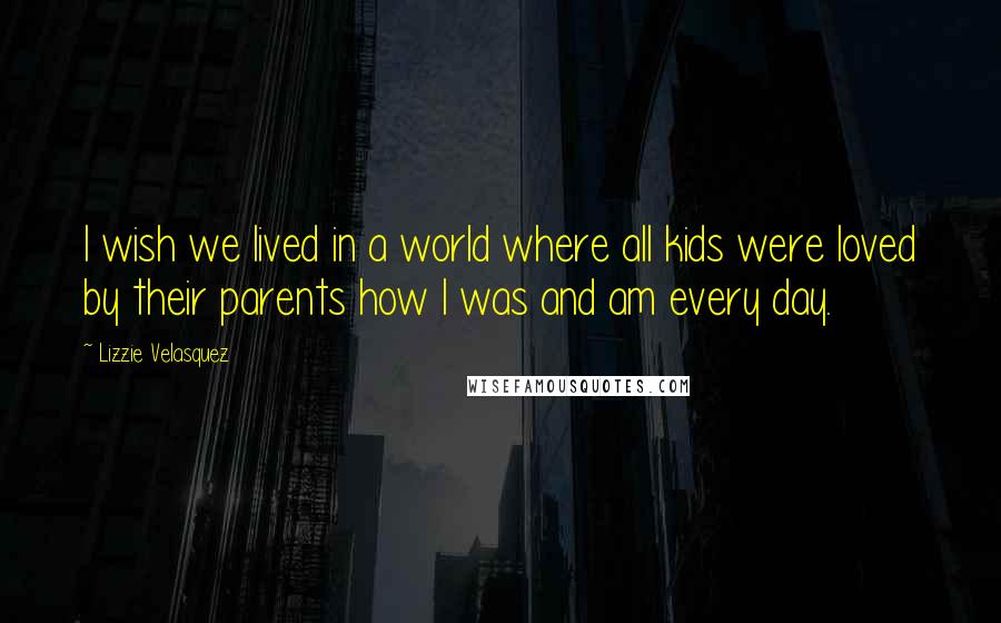 Lizzie Velasquez Quotes: I wish we lived in a world where all kids were loved by their parents how I was and am every day.