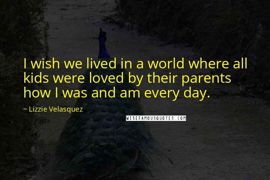 Lizzie Velasquez Quotes: I wish we lived in a world where all kids were loved by their parents how I was and am every day.