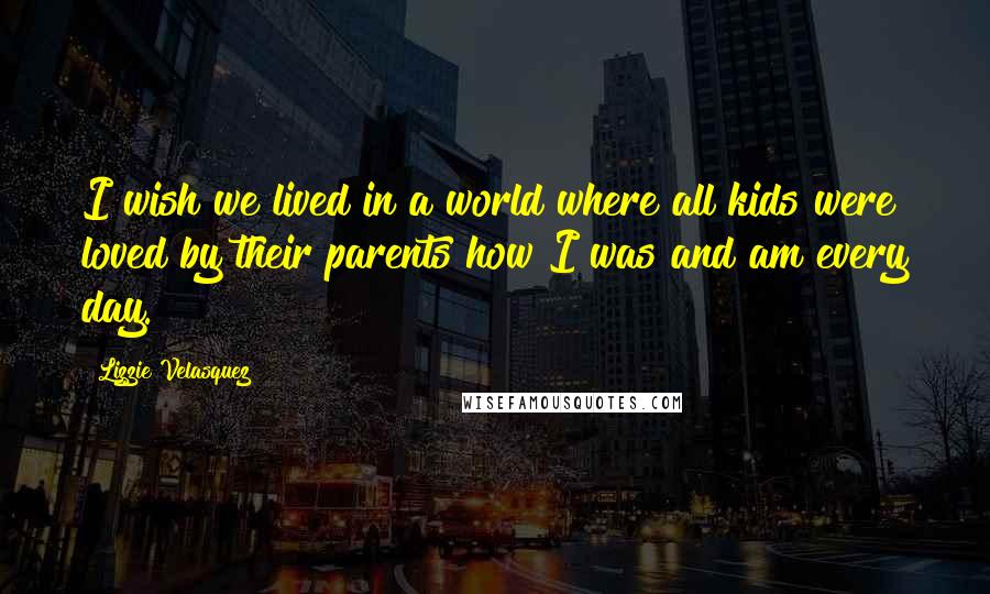 Lizzie Velasquez Quotes: I wish we lived in a world where all kids were loved by their parents how I was and am every day.