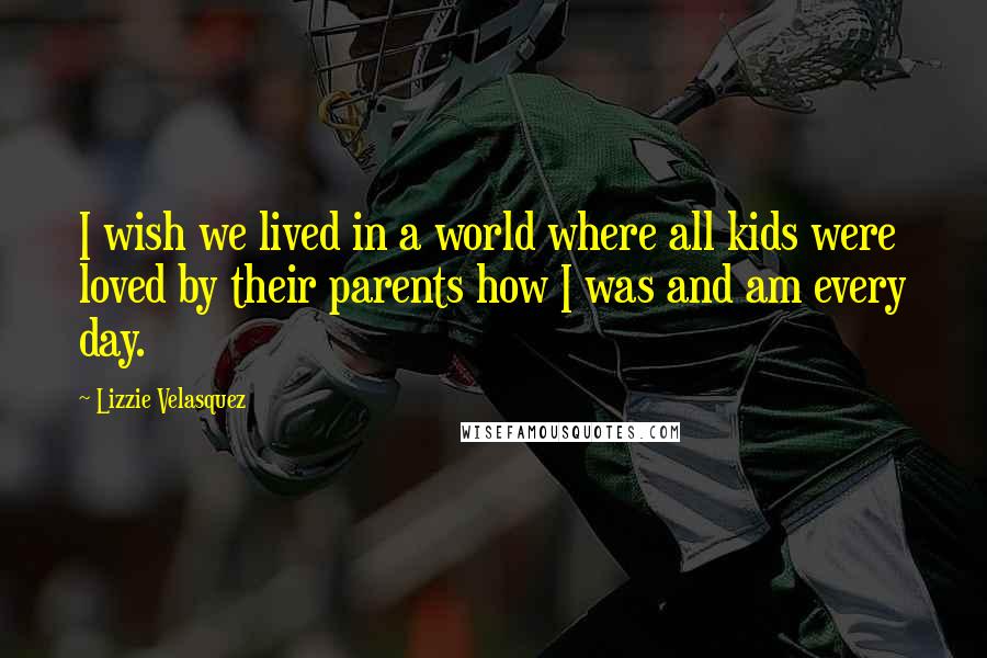 Lizzie Velasquez Quotes: I wish we lived in a world where all kids were loved by their parents how I was and am every day.