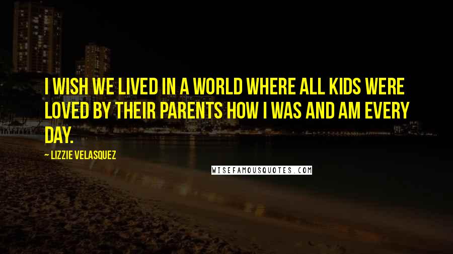 Lizzie Velasquez Quotes: I wish we lived in a world where all kids were loved by their parents how I was and am every day.