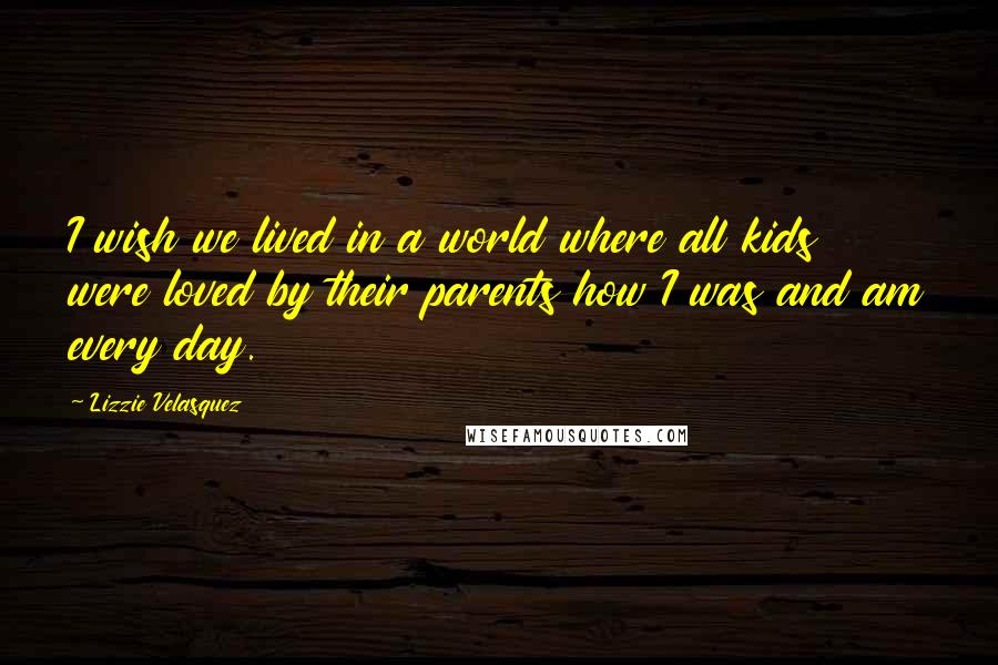 Lizzie Velasquez Quotes: I wish we lived in a world where all kids were loved by their parents how I was and am every day.