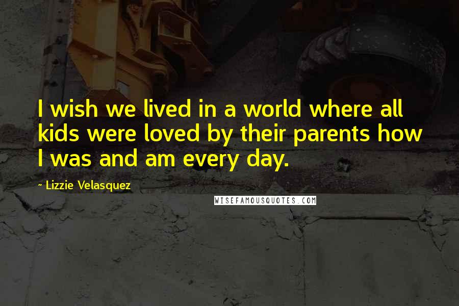 Lizzie Velasquez Quotes: I wish we lived in a world where all kids were loved by their parents how I was and am every day.