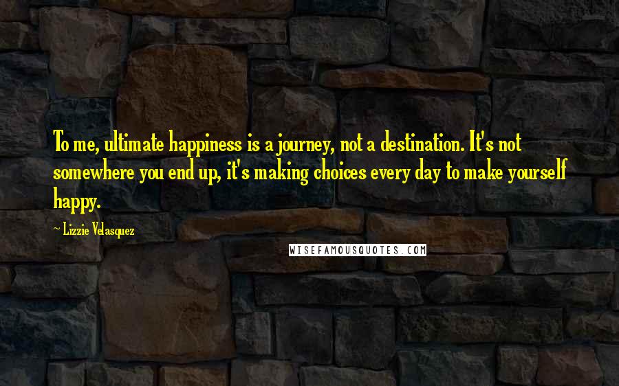 Lizzie Velasquez Quotes: To me, ultimate happiness is a journey, not a destination. It's not somewhere you end up, it's making choices every day to make yourself happy.