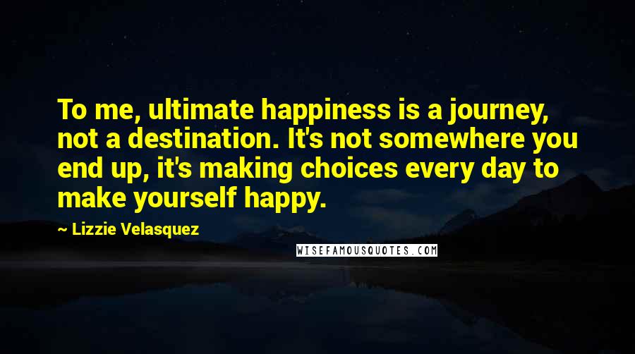 Lizzie Velasquez Quotes: To me, ultimate happiness is a journey, not a destination. It's not somewhere you end up, it's making choices every day to make yourself happy.