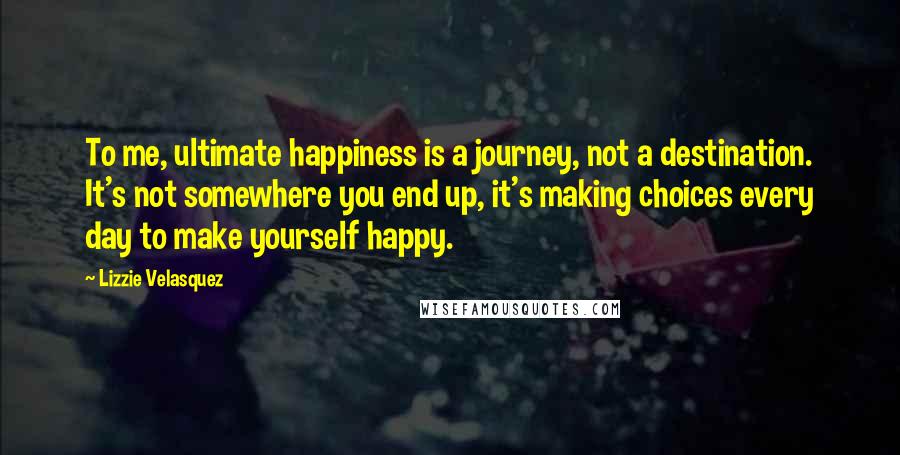 Lizzie Velasquez Quotes: To me, ultimate happiness is a journey, not a destination. It's not somewhere you end up, it's making choices every day to make yourself happy.