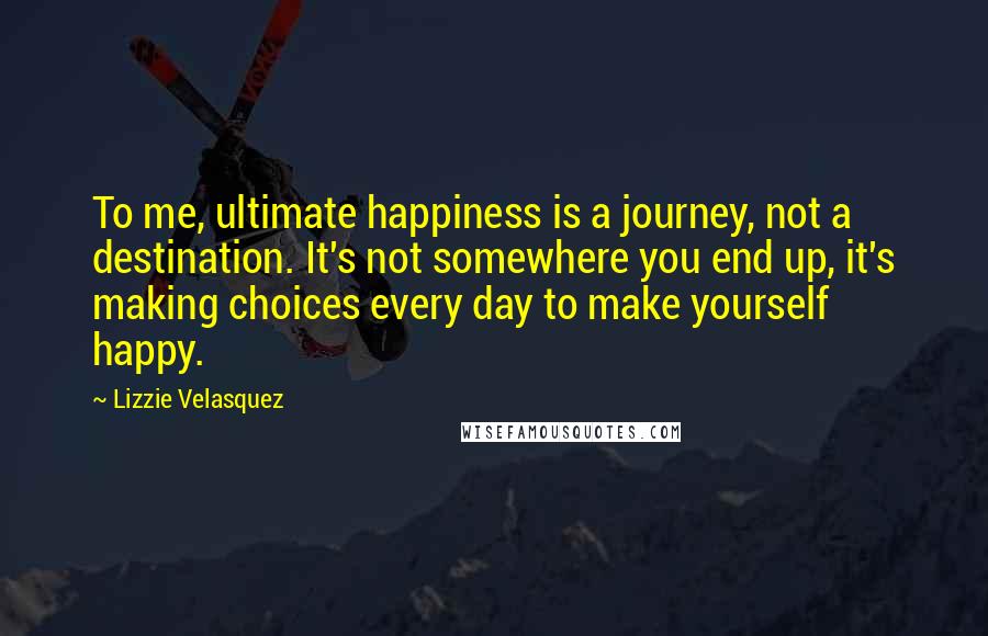 Lizzie Velasquez Quotes: To me, ultimate happiness is a journey, not a destination. It's not somewhere you end up, it's making choices every day to make yourself happy.