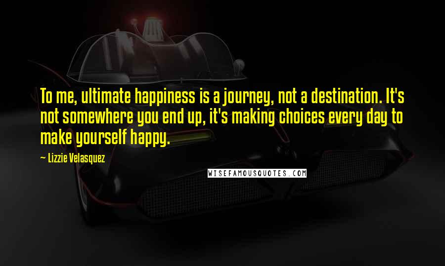 Lizzie Velasquez Quotes: To me, ultimate happiness is a journey, not a destination. It's not somewhere you end up, it's making choices every day to make yourself happy.