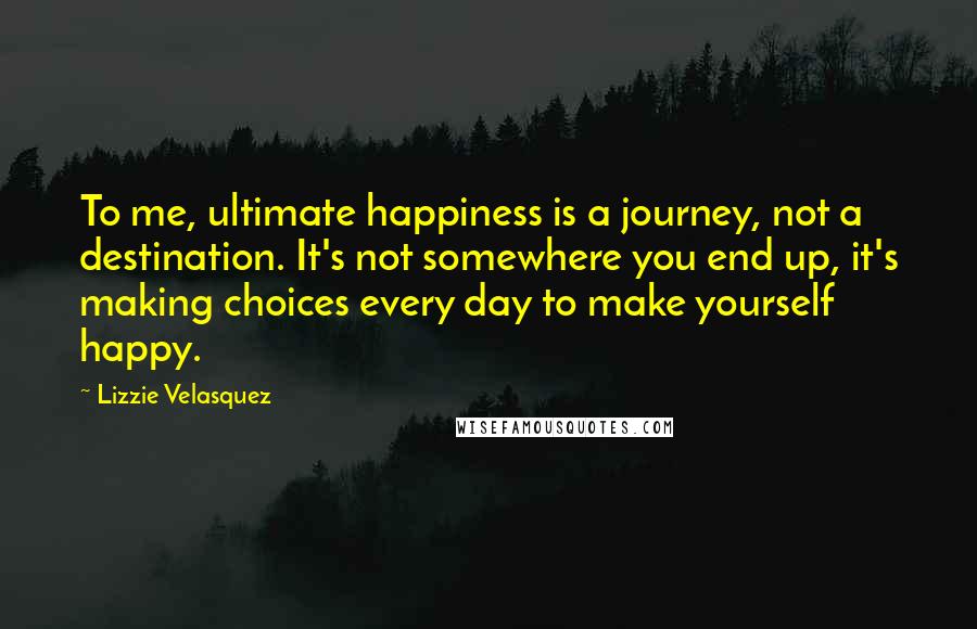 Lizzie Velasquez Quotes: To me, ultimate happiness is a journey, not a destination. It's not somewhere you end up, it's making choices every day to make yourself happy.