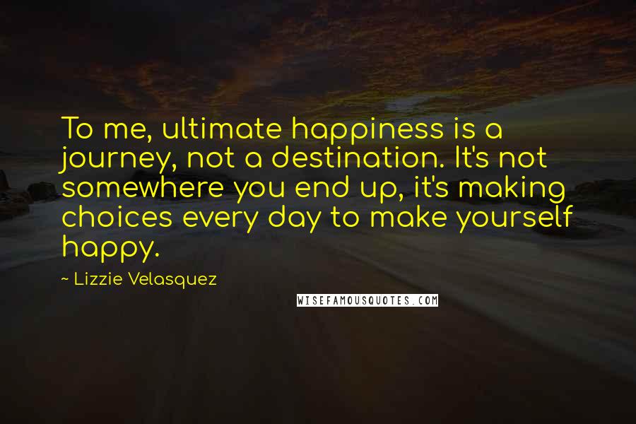 Lizzie Velasquez Quotes: To me, ultimate happiness is a journey, not a destination. It's not somewhere you end up, it's making choices every day to make yourself happy.