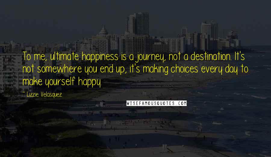 Lizzie Velasquez Quotes: To me, ultimate happiness is a journey, not a destination. It's not somewhere you end up, it's making choices every day to make yourself happy.