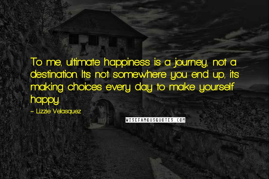 Lizzie Velasquez Quotes: To me, ultimate happiness is a journey, not a destination. It's not somewhere you end up, it's making choices every day to make yourself happy.