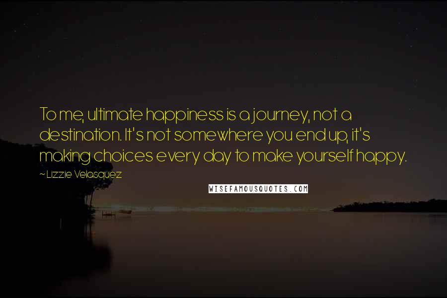 Lizzie Velasquez Quotes: To me, ultimate happiness is a journey, not a destination. It's not somewhere you end up, it's making choices every day to make yourself happy.