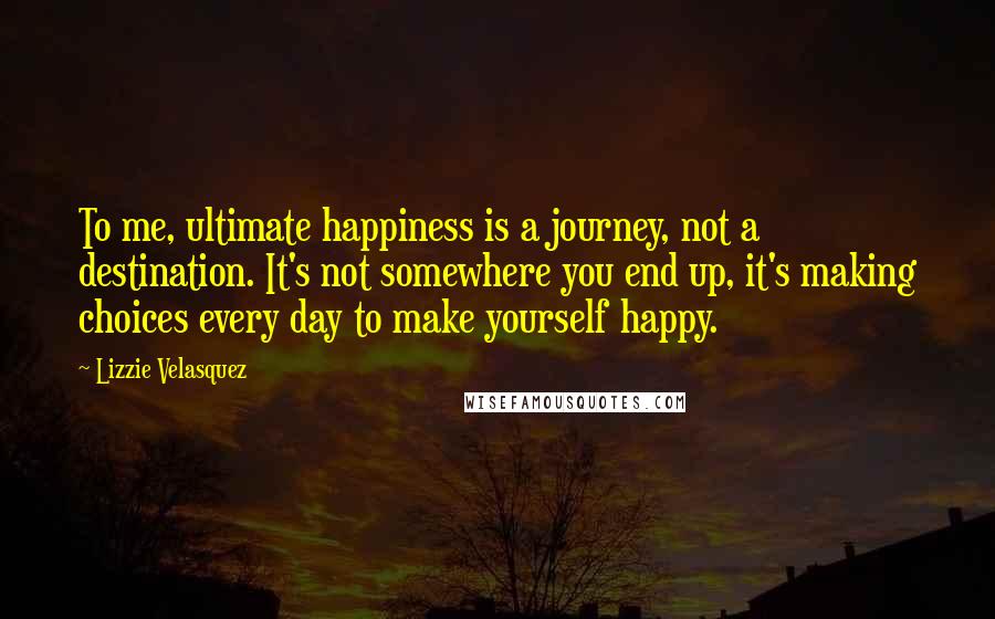 Lizzie Velasquez Quotes: To me, ultimate happiness is a journey, not a destination. It's not somewhere you end up, it's making choices every day to make yourself happy.