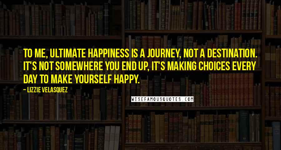 Lizzie Velasquez Quotes: To me, ultimate happiness is a journey, not a destination. It's not somewhere you end up, it's making choices every day to make yourself happy.
