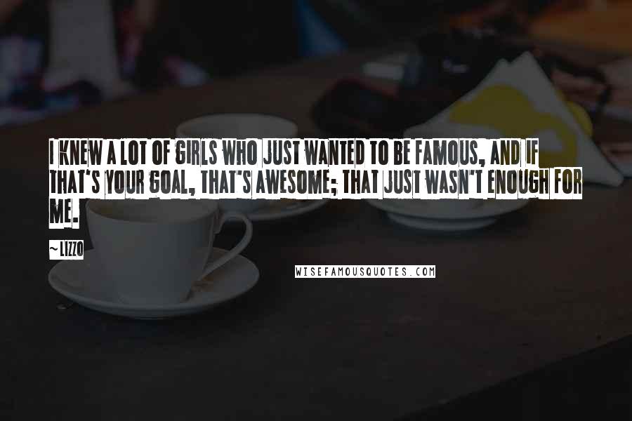Lizzo Quotes: I knew a lot of girls who just wanted to be famous, and if that's your goal, that's awesome; that just wasn't enough for me.