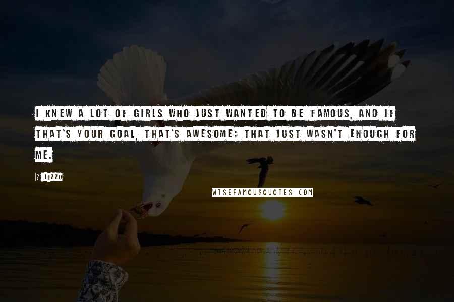 Lizzo Quotes: I knew a lot of girls who just wanted to be famous, and if that's your goal, that's awesome; that just wasn't enough for me.