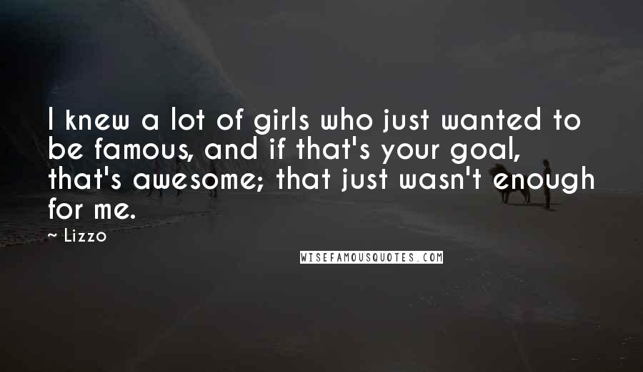 Lizzo Quotes: I knew a lot of girls who just wanted to be famous, and if that's your goal, that's awesome; that just wasn't enough for me.