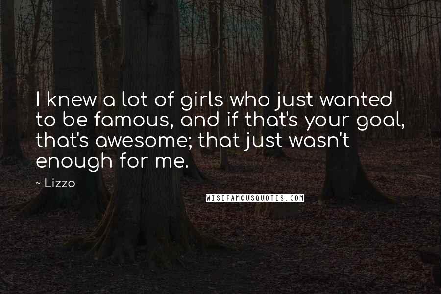 Lizzo Quotes: I knew a lot of girls who just wanted to be famous, and if that's your goal, that's awesome; that just wasn't enough for me.