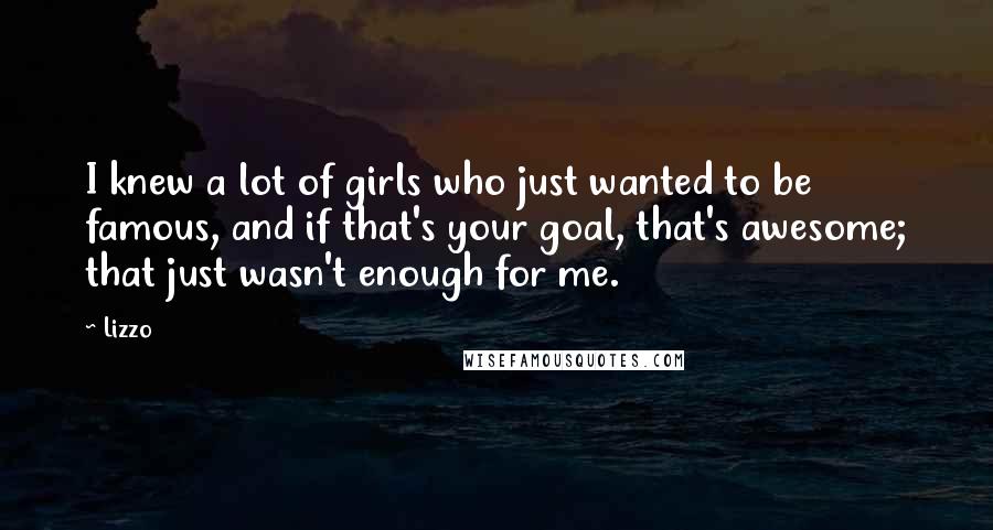 Lizzo Quotes: I knew a lot of girls who just wanted to be famous, and if that's your goal, that's awesome; that just wasn't enough for me.