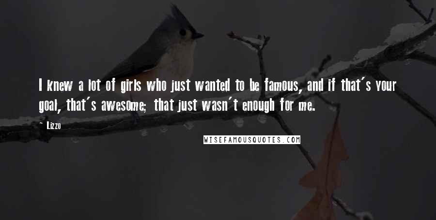 Lizzo Quotes: I knew a lot of girls who just wanted to be famous, and if that's your goal, that's awesome; that just wasn't enough for me.