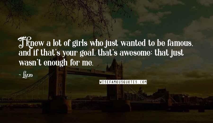 Lizzo Quotes: I knew a lot of girls who just wanted to be famous, and if that's your goal, that's awesome; that just wasn't enough for me.