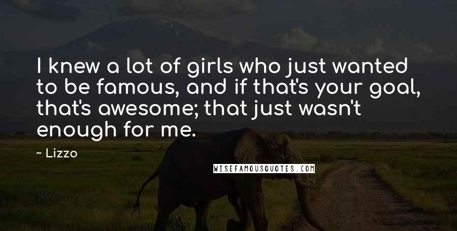 Lizzo Quotes: I knew a lot of girls who just wanted to be famous, and if that's your goal, that's awesome; that just wasn't enough for me.