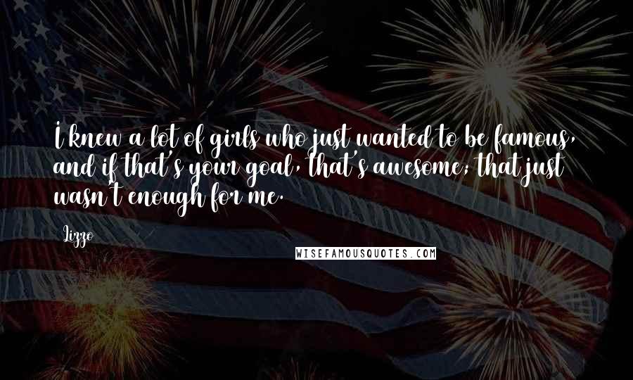 Lizzo Quotes: I knew a lot of girls who just wanted to be famous, and if that's your goal, that's awesome; that just wasn't enough for me.