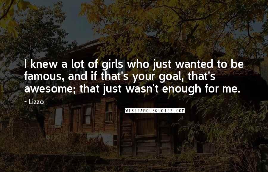 Lizzo Quotes: I knew a lot of girls who just wanted to be famous, and if that's your goal, that's awesome; that just wasn't enough for me.